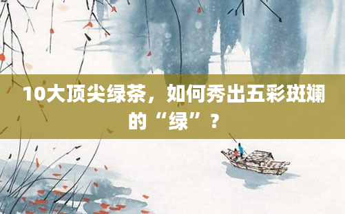 10大顶尖绿茶,如何秀出五彩斑斓的“绿”?