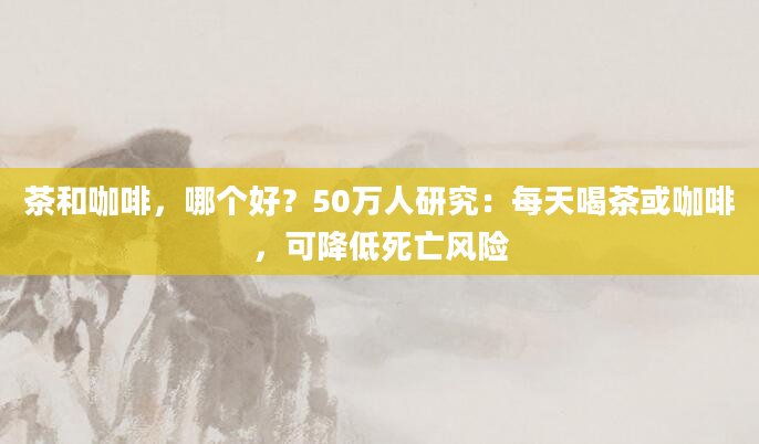 茶和咖啡，哪个好？50万人研究：每天喝茶或咖啡，可降低死亡风险