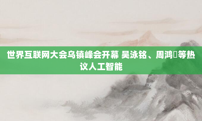 世界互联网大会乌镇峰会开幕 吴泳铭、周鸿祎等热议人工智能