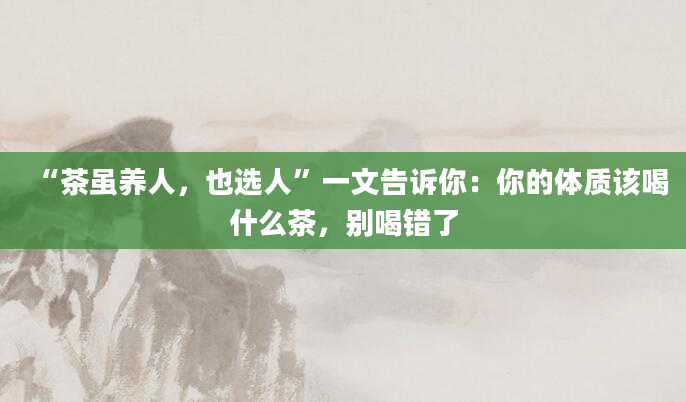 “茶虽养人，也选人”一文告诉你：你的体质该喝什么茶，别喝错了