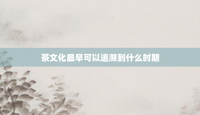 茶文化最早可以追溯到什么时期