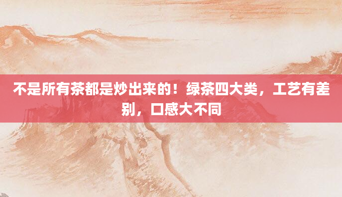 不是所有茶都是炒出来的！绿茶四大类，工艺有差别，口感大不同