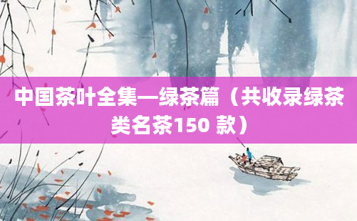 中国茶叶全集—绿茶篇（共收录绿茶类名茶150 款）