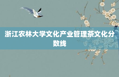 浙江农林大学文化产业管理茶文化分数线