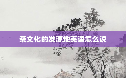 茶文化的发源地英语怎么说