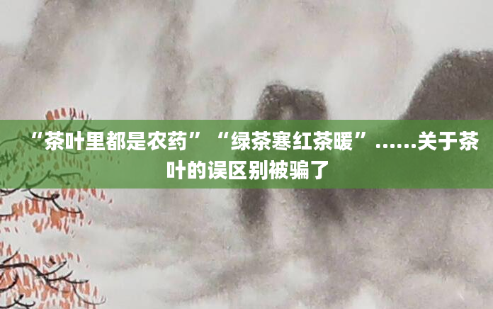 “茶叶里都是农药”“绿茶寒红茶暖”……关于茶叶的误区别被骗了