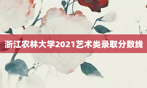 浙江农林大学2021艺术类录取分数线