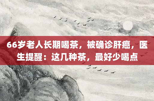 66岁老人长期喝茶，被确诊肝癌，医生提醒：这几种茶，最好少喝点