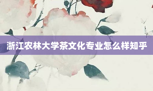 浙江农林大学茶文化专业怎么样知乎