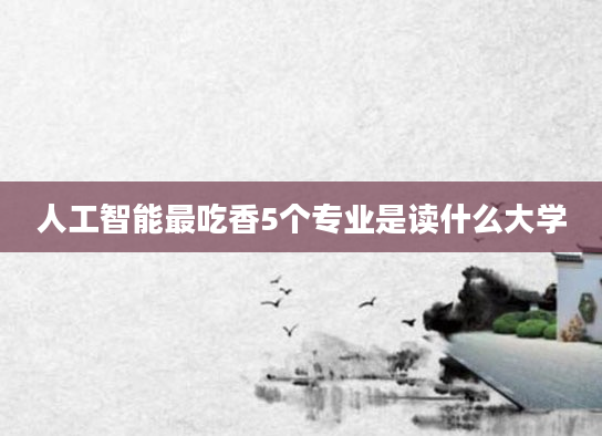 人工智能最吃香5个专业是读什么大学