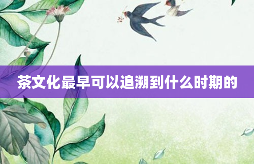 茶文化最早可以追溯到什么时期的
