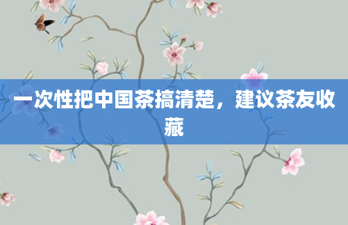 一次性把中国茶搞清楚，建议茶友收藏
