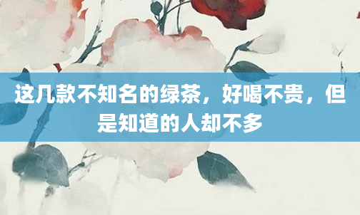 这几款不知名的绿茶，好喝不贵，但是知道的人却不多
