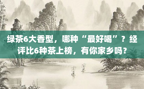 绿茶6大香型，哪种“最好喝”？经评比6种茶上榜，有你家乡吗？