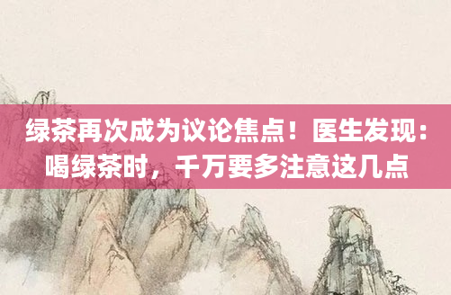 绿茶再次成为议论焦点！医生发现：喝绿茶时，千万要多注意这几点