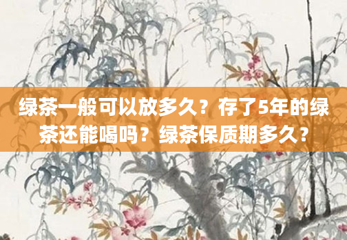 绿茶一般可以放多久？存了5年的绿茶还能喝吗？绿茶保质期多久？