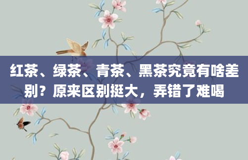 红茶、绿茶、青茶、黑茶究竟有啥差别？原来区别挺大，弄错了难喝