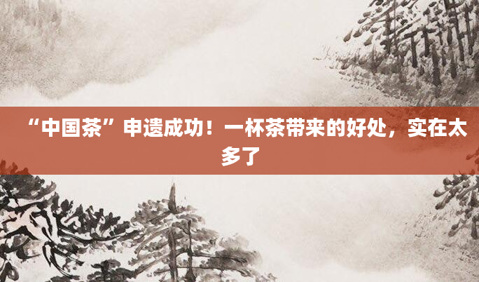 “中国茶”申遗成功!一杯茶带来的好处,实在太多了