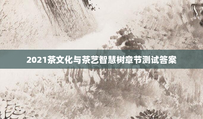 2021茶文化与茶艺智慧树章节测试答案