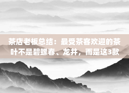 茶店老板总结：最受茶客欢迎的茶叶不是碧螺春、龙井，而是这3款