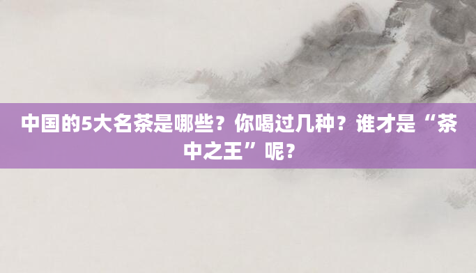 中国的5大名茶是哪些？你喝过几种？谁才是“茶中之王”呢？